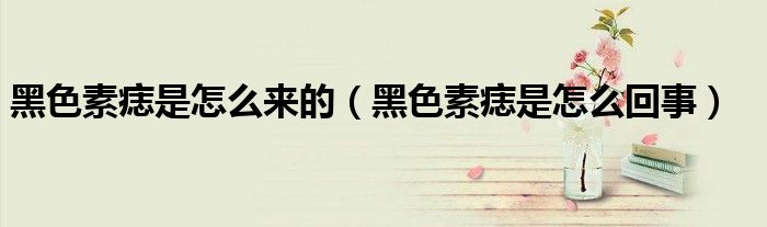 黑色素痣是怎么來的（黑色素痣是怎么回事）