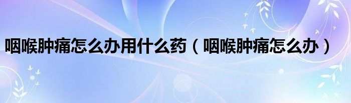 咽喉腫痛怎么辦用什么藥（咽喉腫痛怎么辦）