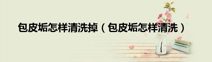 包皮垢怎樣清洗掉（包皮垢怎樣清洗）
