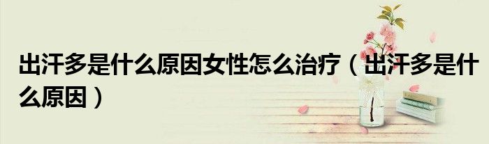 出汗多是什么原因女性怎么治療（出汗多是什么原因）