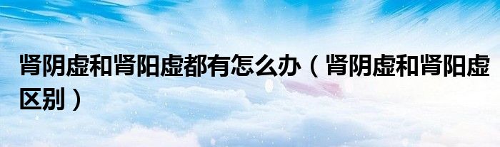 腎陰虛和腎陽虛都有怎么辦（腎陰虛和腎陽虛區(qū)別）