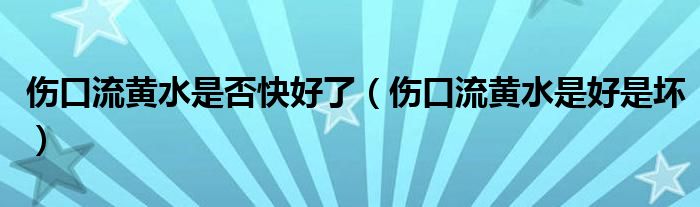 傷口流黃水是否快好了(傷口流黃水是好是壞)