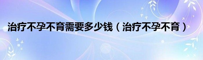 治療不孕不育需要多少錢（治療不孕不育）