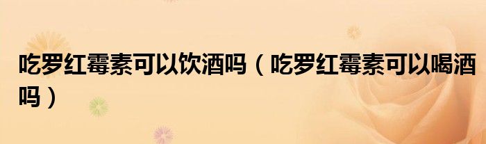 吃羅紅霉素可以飲酒嗎（吃羅紅霉素可以喝酒嗎）