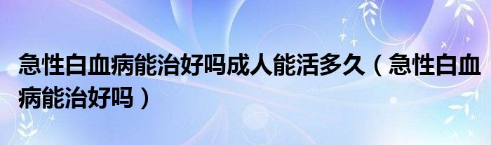 急性白血病能治好嗎成人能活多久（急性白血病能治好嗎）