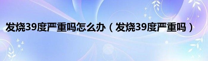 發(fā)燒39度嚴(yán)重嗎怎么辦（發(fā)燒39度嚴(yán)重嗎）