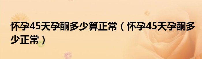 懷孕45天孕酮多少算正常（懷孕45天孕酮多少正常）