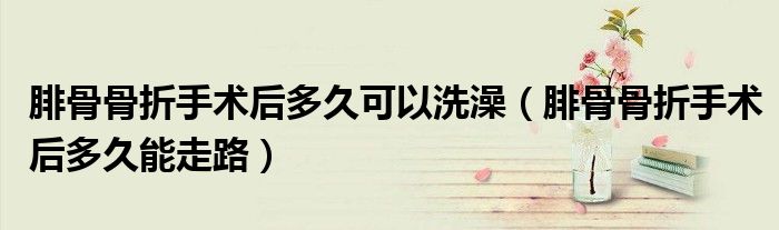 腓骨骨折手術后多久可以洗澡（腓骨骨折手術后多久能走路）