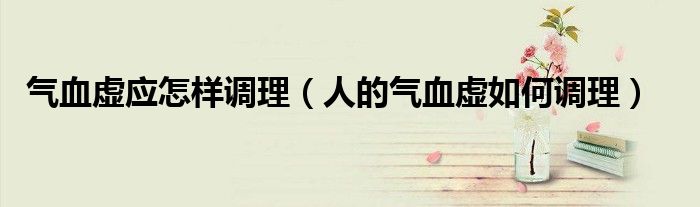 氣血虛應(yīng)怎樣調(diào)理（人的氣血虛如何調(diào)理）