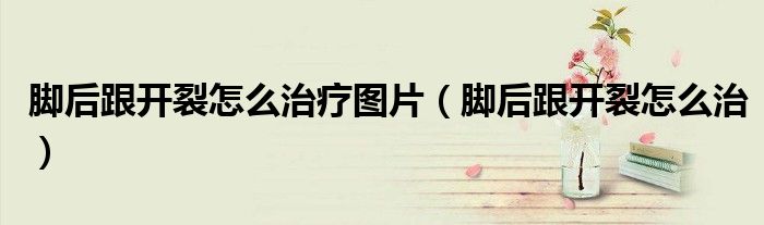 腳后跟開裂怎么治療圖片（腳后跟開裂怎么治）