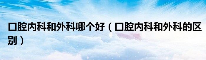 口腔內(nèi)科和外科哪個(gè)好（口腔內(nèi)科和外科的區(qū)別）