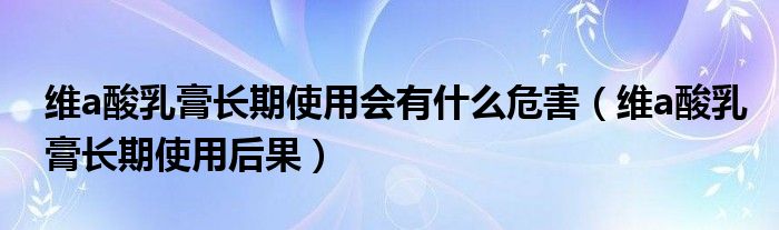維a酸乳膏長(zhǎng)期使用會(huì)有什么危害（維a酸乳膏長(zhǎng)期使用后果）