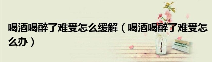 喝酒喝醉了難受怎么緩解(喝酒喝醉了難受怎么辦)