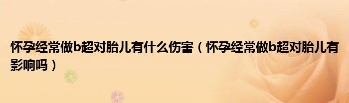 懷孕經(jīng)常做b超對胎兒有什么傷害（懷孕經(jīng)常做b超對胎兒有影響嗎）