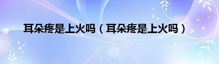 耳朵疼是上火嗎(耳朵疼是上火嗎)
