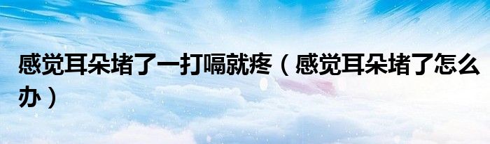 感覺耳朵堵了一打嗝就疼（感覺耳朵堵了怎么辦）