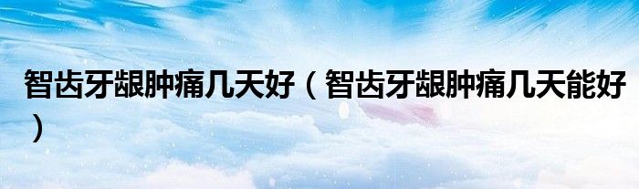 智齒牙齦腫痛幾天好（智齒牙齦腫痛幾天能好）