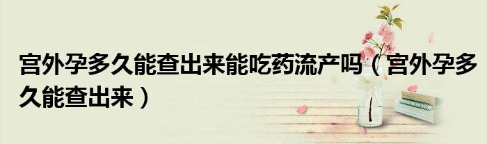 宮外孕多久能查出來能吃藥流產(chǎn)嗎（宮外孕多久能查出來）
