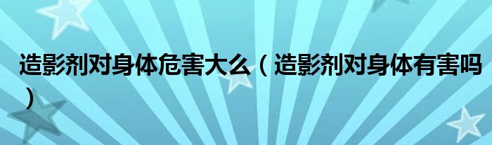 造影劑對(duì)身體危害大么（造影劑對(duì)身體有害嗎）