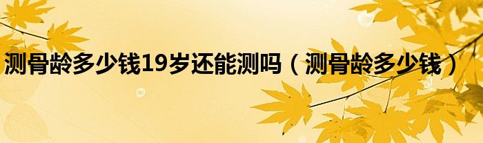 測(cè)骨齡多少錢(qián)19歲還能測(cè)嗎（測(cè)骨齡多少錢(qián)）