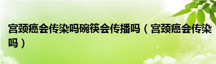 宮頸癌會(huì)傳染嗎碗筷會(huì)傳播嗎（宮頸癌會(huì)傳染嗎）