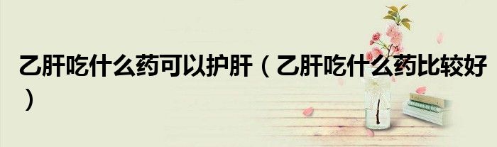 乙肝吃什么藥可以護(hù)肝（乙肝吃什么藥比較好）
