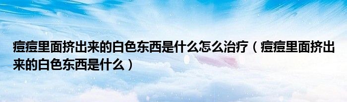 痘痘里面擠出來(lái)的白色東西是什么怎么治療（痘痘里面擠出來(lái)的白色東西是什么）