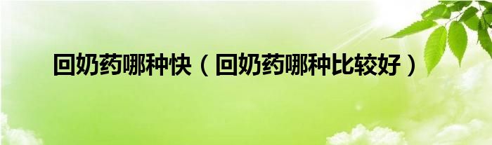 回奶藥哪種快（回奶藥哪種比較好）