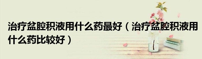 治療盆腔積液用什么藥最好（治療盆腔積液用什么藥比較好）