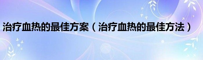 治療血熱的最佳方案（治療血熱的最佳方法）