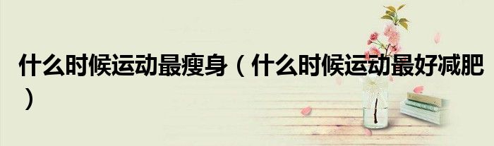 什么時(shí)候運(yùn)動(dòng)最瘦身（什么時(shí)候運(yùn)動(dòng)最好減肥）
