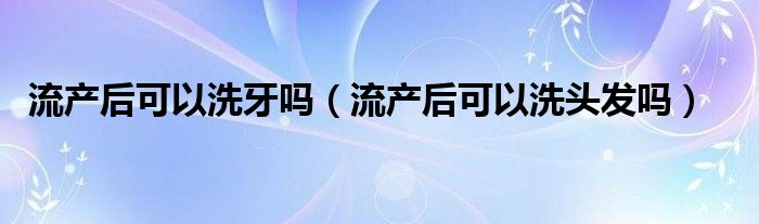 流產(chǎn)后可以洗牙嗎（流產(chǎn)后可以洗頭發(fā)嗎）