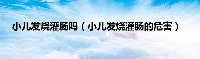 小兒發(fā)燒灌腸嗎（小兒發(fā)燒灌腸的危害）