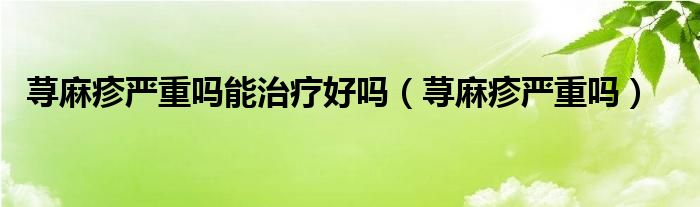 蕁麻疹嚴(yán)重嗎能治療好嗎（蕁麻疹嚴(yán)重嗎）