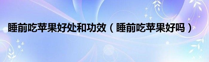 睡前吃蘋果好處和功效（睡前吃蘋果好嗎）
