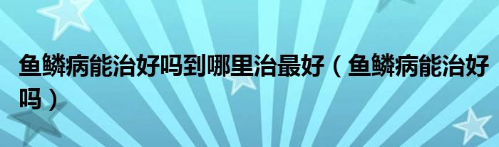 魚(yú)鱗病能治好嗎到哪里治最好（魚(yú)鱗病能治好嗎）