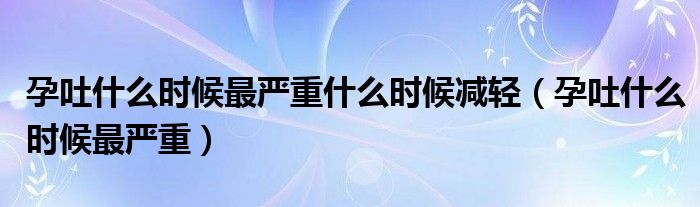 孕吐什么時候最嚴重什么時候減輕（孕吐什么時候最嚴重）