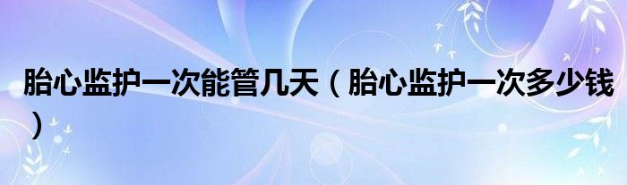 胎心監(jiān)護(hù)一次能管幾天（胎心監(jiān)護(hù)一次多少錢）