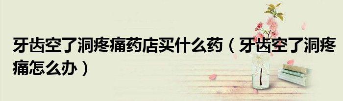牙齒空了洞疼痛藥店買什么藥（牙齒空了洞疼痛怎么辦）