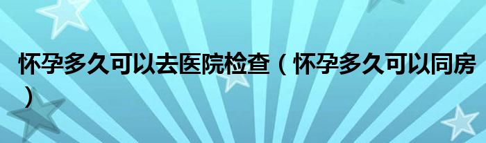 懷孕多久可以去醫(yī)院檢查（懷孕多久可以同房）