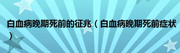 白血病晚期死前的征兆（白血病晚期死前癥狀）