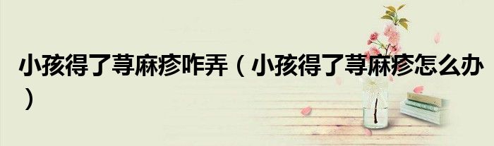 小孩得了蕁麻疹咋弄（小孩得了蕁麻疹怎么辦）