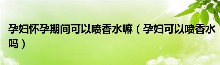 孕婦懷孕期間可以噴香水嘛（孕婦可以噴香水嗎）