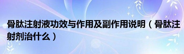 骨肽注射液功效與作用及副作用說明（骨肽注射劑治什么）