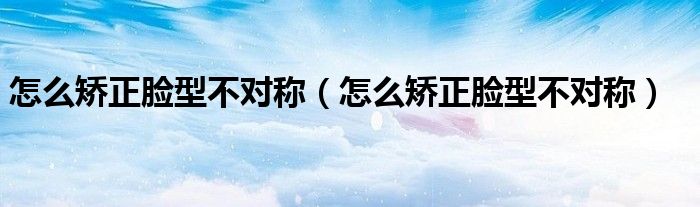 怎么矯正臉型不對稱（怎么矯正臉型不對稱）