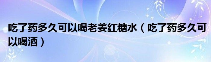 吃了藥多久可以喝老姜紅糖水（吃了藥多久可以喝酒）