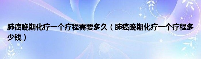 肺癌晚期化療一個(gè)療程需要多久（肺癌晚期化療一個(gè)療程多少錢(qián)）