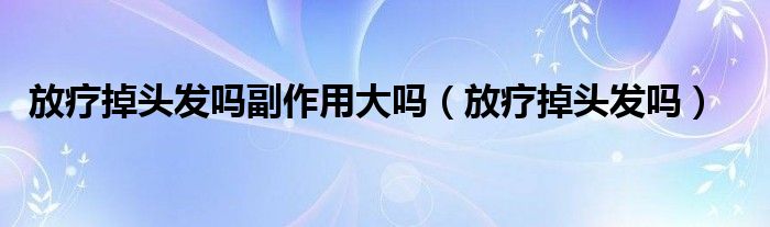 放療掉頭發(fā)嗎副作用大嗎（放療掉頭發(fā)嗎）