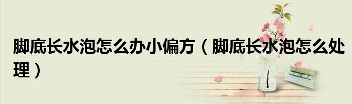 腳底長水泡怎么辦小偏方（腳底長水泡怎么處理）