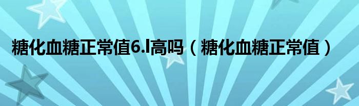 糖化血糖正常值6.l高嗎（糖化血糖正常值）